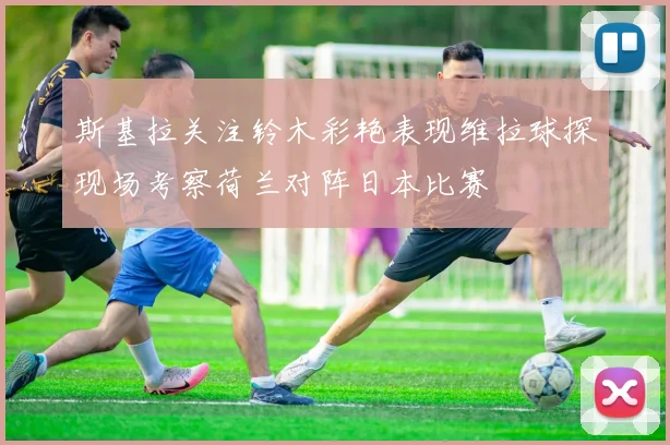 斯基拉关注铃木彩艳表现维拉球探现场考察荷兰对阵日本比赛