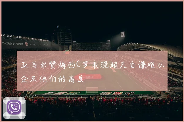 亚马尔赞梅西C罗表现超凡自谦难以企及他们的高度