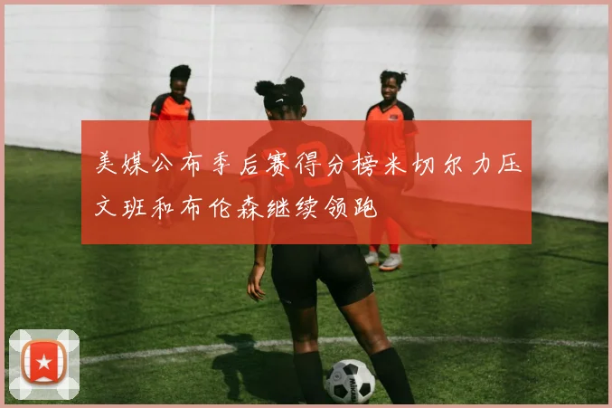 美媒公布季后赛得分榜米切尔力压文班和布伦森继续领跑