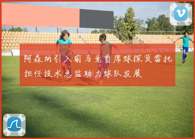 阿森纳引入前马竞首席球探莫雷托担任技术总监助力球队发展