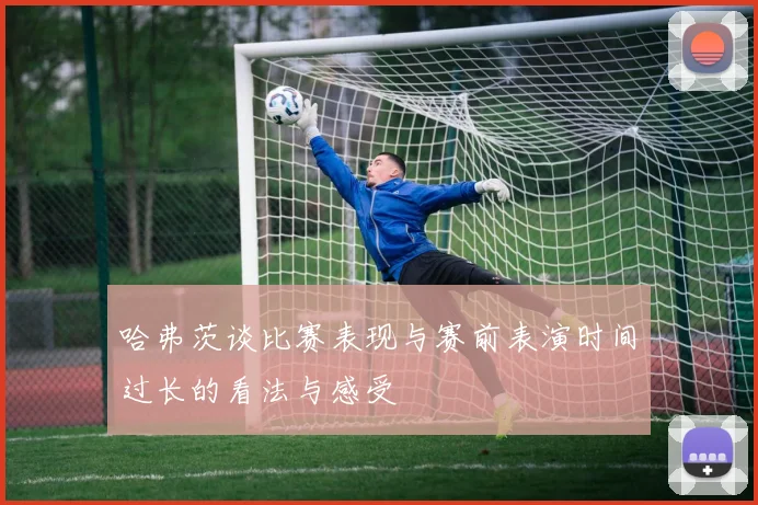 哈弗茨谈比赛表现与赛前表演时间过长的看法与感受