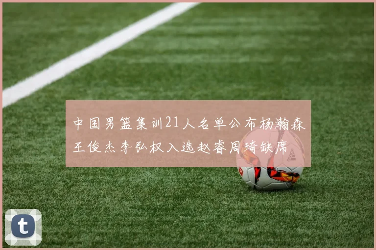 中国男篮集训21人名单公布杨瀚森王俊杰李弘权入选赵睿周琦缺席