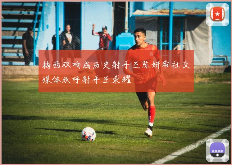 梅西双响成历史射手王陈妍希社交媒体欢呼射手王荣耀