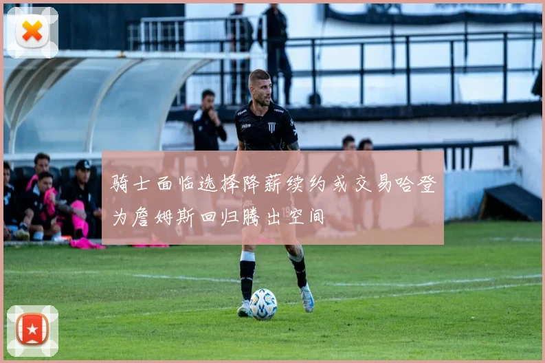 骑士面临选择降薪续约或交易哈登为詹姆斯回归腾出空间
