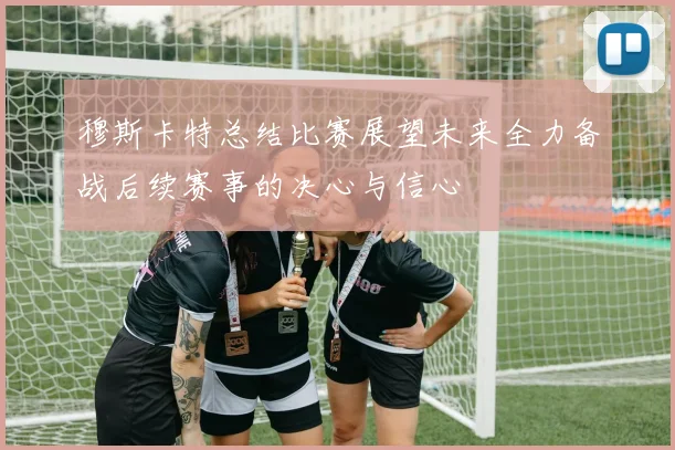 穆斯卡特总结比赛展望未来全力备战后续赛事的决心与信心