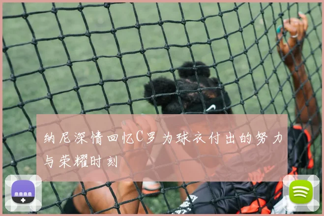 纳尼深情回忆C罗为球衣付出的努力与荣耀时刻
