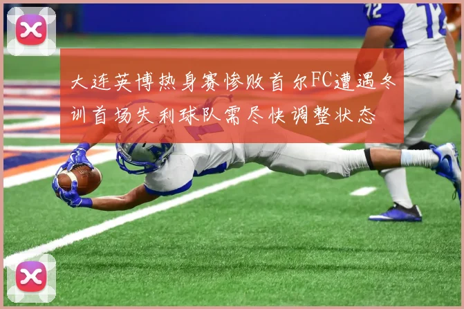 大连英博热身赛惨败首尔FC遭遇冬训首场失利球队需尽快调整状态