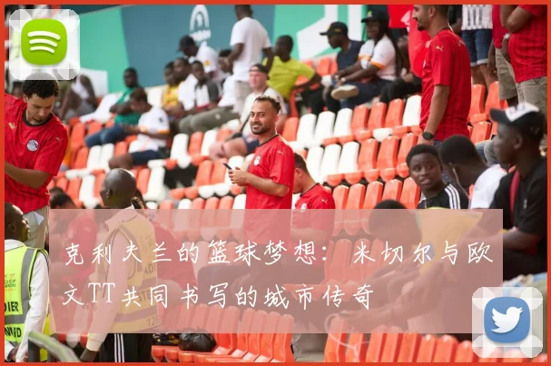 克利夫兰的篮球梦想：米切尔与欧文TT共同书写的城市传奇