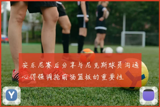 安东尼赛后分享与尼克斯球员沟通心得强调抢前场篮板的重要性