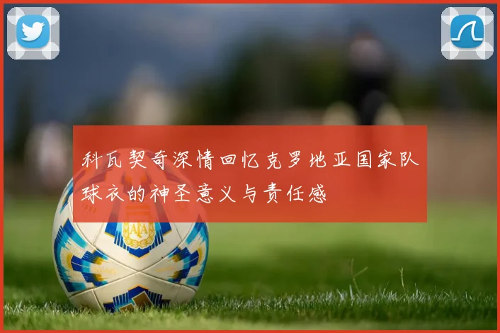 科瓦契奇深情回忆克罗地亚国家队球衣的神圣意义与责任感