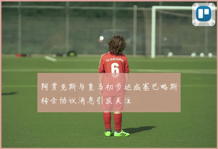 阿贾克斯与皇马初步达成塞巴略斯转会协议消息引发关注