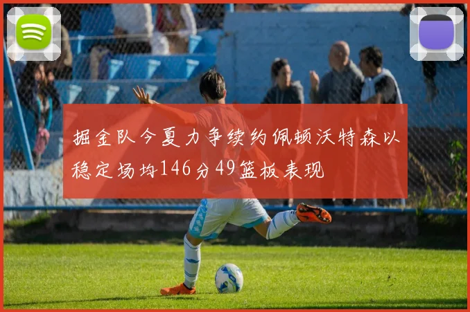 掘金队今夏力争续约佩顿沃特森以稳定场均146分49篮板表现