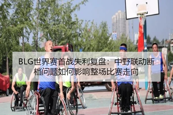 BLG世界赛首战失利复盘：中野联动断档问题如何影响整场比赛走向