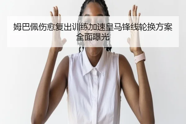 姆巴佩伤愈复出训练加速皇马锋线轮换方案全面曝光（leyu）